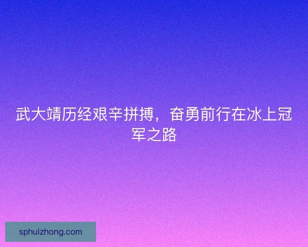 武大靖历经艰辛拼搏，奋勇前行在冰上冠军之路