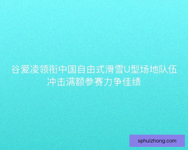 谷爱凌领衔中国自由式滑雪U型场地队伍冲击满额参赛力争佳绩