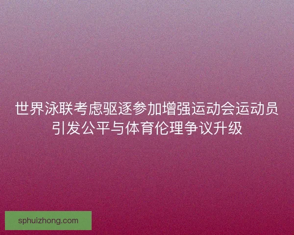 世界泳联考虑驱逐参加增强运动会运动员引发公平与体育伦理争议升级